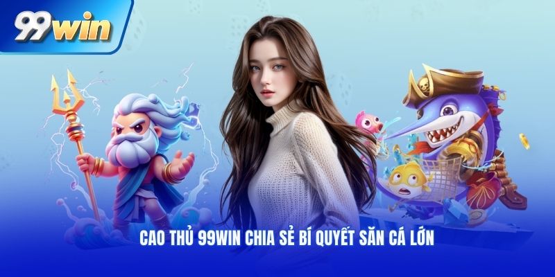 Cao thủ 99win chia sẻ bí quyết săn cá lớn